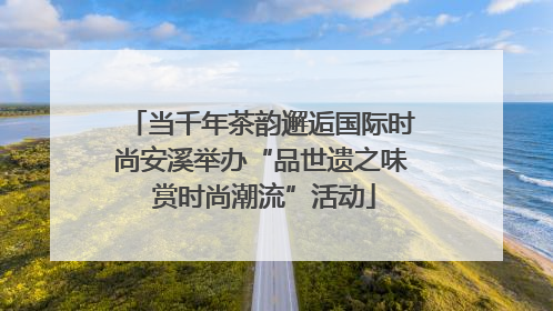 当千年茶韵邂逅国际时尚安溪举办“品世遗之味 赏时尚潮流”活动