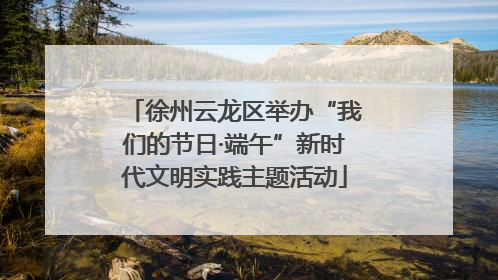徐州云龙区举办“我们的节日·端午”新时代文明实践主题活动