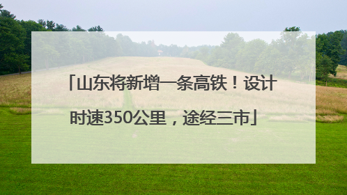 山东将新增一条高铁！设计时速350公里，途经三市