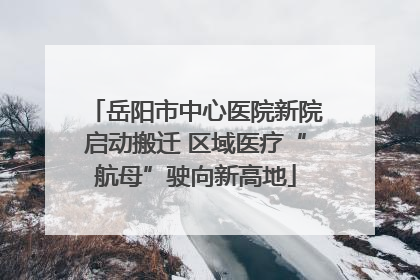 岳阳市中心医院新院启动搬迁 区域医疗“航母”驶向新高地