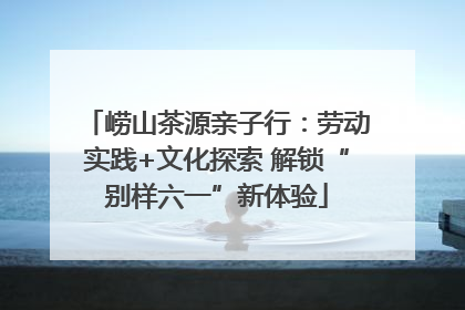崂山茶源亲子行：劳动实践+文化探索 解锁“别样六一”新体验