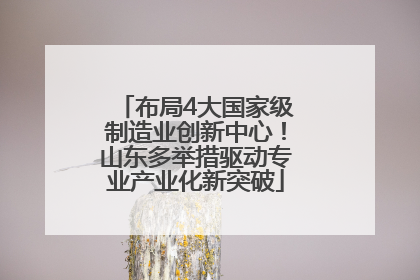 布局4大国家级制造业创新中心！山东多举措驱动专业产业化新突破
