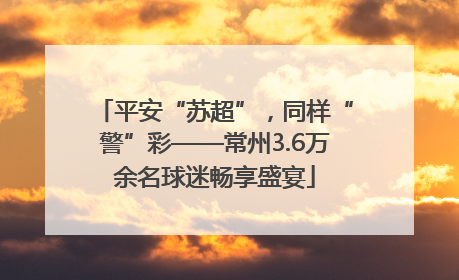 平安“苏超”，同样“警”彩——常州3.6万余名球迷畅享盛宴