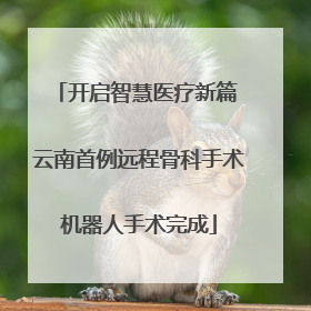 开启智慧医疗新篇 云南首例远程骨科手术机器人手术完成