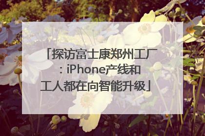 探访富士康郑州工厂：iPhone产线和工人都在向智能升级