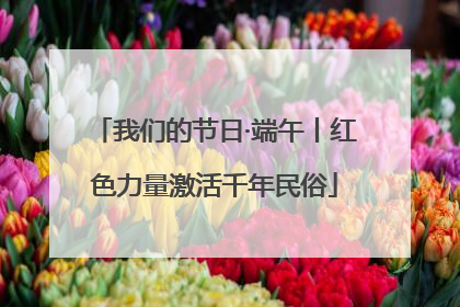 我们的节日·端午丨红色力量激活千年民俗