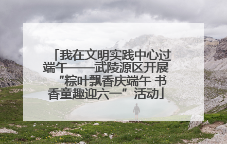 我在文明实践中心过端午——武陵源区开展“粽叶飘香庆端午 书香童趣迎六一”活动