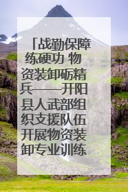 战勤保障练硬功 物资装卸砺精兵——开阳县人武部组织支援队伍开展物资装卸专业训练