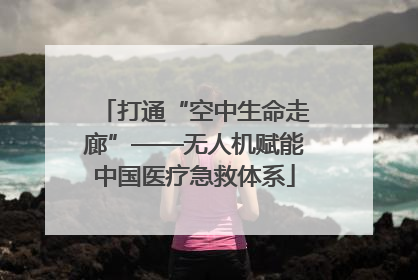 打通“空中生命走廊”——无人机赋能中国医疗急救体系