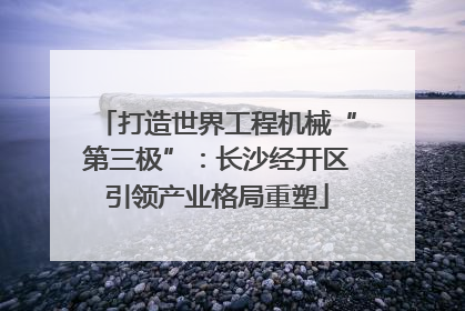 打造世界工程机械“第三极”：长沙经开区引领产业格局重塑