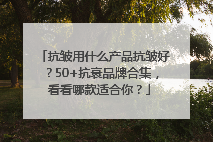 抗皱用什么产品抗皱好？50+抗衰品牌合集，看看哪款适合你？