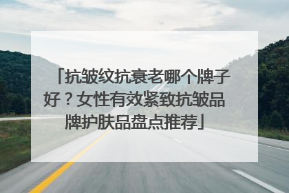 抗皱纹抗衰老哪个牌子好？女性有效紧致抗皱品牌护肤品盘点推荐