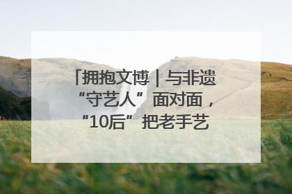 拥抱文博｜与非遗“守艺人”面对面，“10后”把老手艺玩出“潮”花样