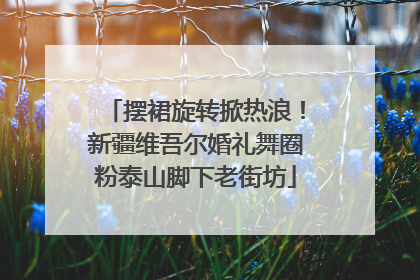 摆裙旋转掀热浪！新疆维吾尔婚礼舞圈粉泰山脚下老街坊