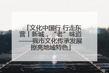 文化中国行 行走东营丨新城，“老”味道——我市文化传承发展擦亮地域特色