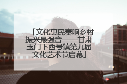 文化惠民奏响乡村振兴最强音——甘肃玉门下西号镇第九届文化艺术节启幕