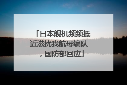 日本舰机频频抵近滋扰我航母编队，国防部回应