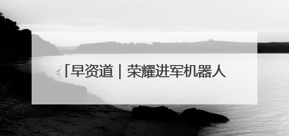 早资道｜荣耀进军机器人业务；淘宝对“安心鉴”服务进行逐步下线调整