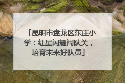 昆明市盘龙区东庄小学：红星闪耀闯队关，培育未来好队员