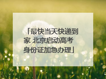 最快当天快递到家 北京启动高考身份证加急办理