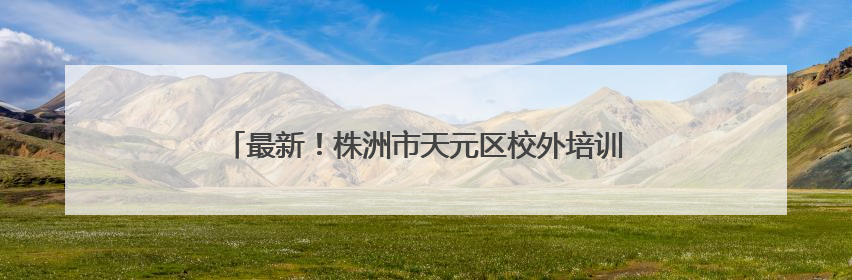 最新！株洲市天元区校外培训机构白名单公布（6月9日）