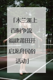 木兰溪上百舸争流 福建莆田开启龙舟民俗活动