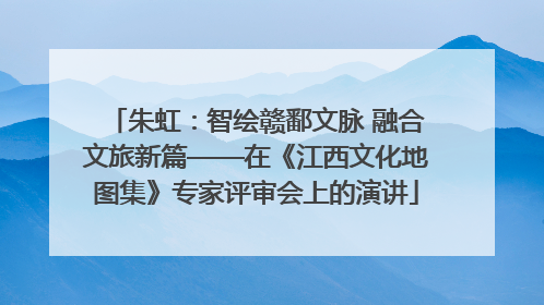 朱虹：智绘赣鄱文脉 融合文旅新篇——在《江西文化地图集》专家评审会上的演讲