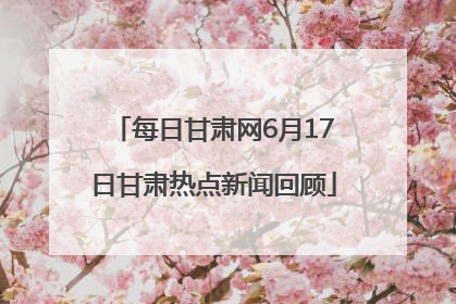 每日甘肃网6月17日甘肃热点新闻回顾