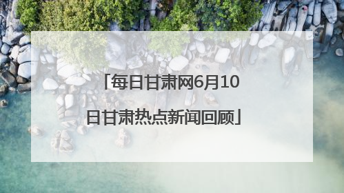 每日甘肃网6月10日甘肃热点新闻回顾