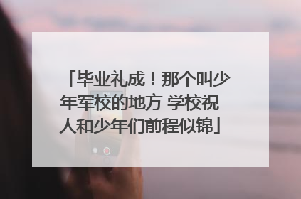 毕业礼成！那个叫少年军校的地方 学校祝人和少年们前程似锦