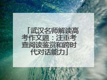 武汉名师解读高考作文题：注重考查阅读鉴赏和跨时代对话能力