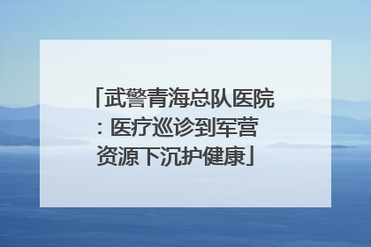 武警青海总队医院：医疗巡诊到军营  资源下沉护健康