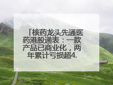 核药龙头先通医药港股递表：一款产品已商业化，两年累计亏损超4.6亿元