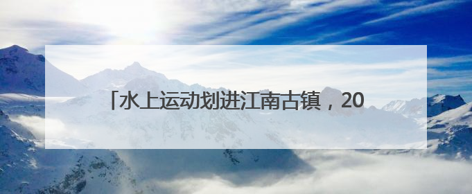 水上运动划进江南古镇，2025南浔区第五届运动会暨第七届南浔古镇桨板公开赛启动