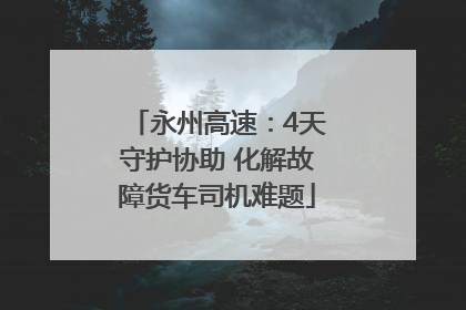 永州高速：4天守护协助 化解故障货车司机难题