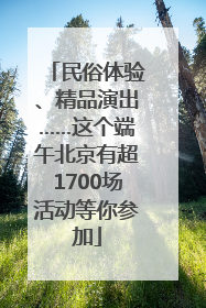 民俗体验、精品演出……这个端午北京有超1700场活动等你参加
