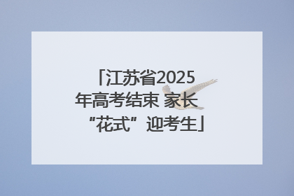 江苏省2025年高考结束 家长“花式”迎考生