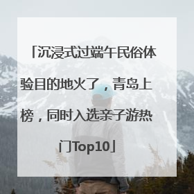 沉浸式过端午民俗体验目的地火了，青岛上榜，同时入选亲子游热门Top10