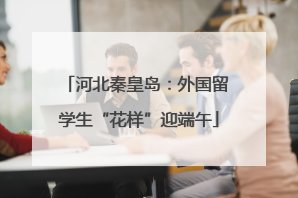 河北秦皇岛：外国留学生“花样”迎端午