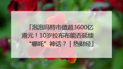 泡泡玛特市值超3600亿港元！10岁拉布布能否延续“哪吒”神话？｜热财经