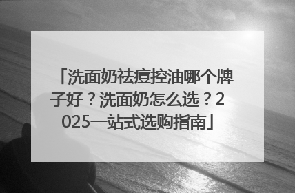 洗面奶祛痘控油哪个牌子好？洗面奶怎么选？2025一站式选购指南