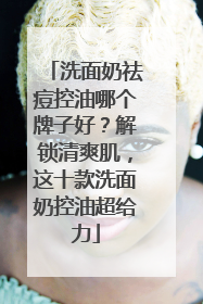 洗面奶祛痘控油哪个牌子好？解锁清爽肌，这十款洗面奶控油超给力