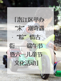 洛江区举办“宋”潮奇遇·“粽”情古街——端午节暨六一儿童节文化活动