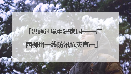 洪峰过境重建家园——广西柳州一线防汛抗灾直击