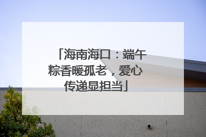 海南海口：端午粽香暖孤老，爱心传递显担当