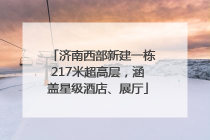 济南西部新建一栋217米超高层，涵盖星级酒店、展厅