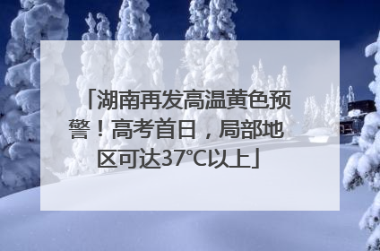 湖南再发高温黄色预警！高考首日，局部地区可达37℃以上