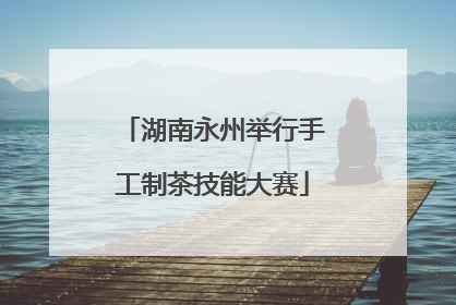 湖南永州举行手工制茶技能大赛