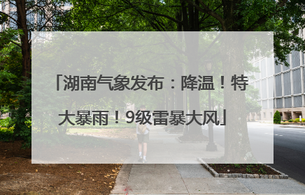 湖南气象发布：降温！特大暴雨！9级雷暴大风