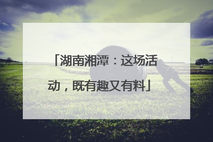 湖南湘潭：这场活动，既有趣又有料